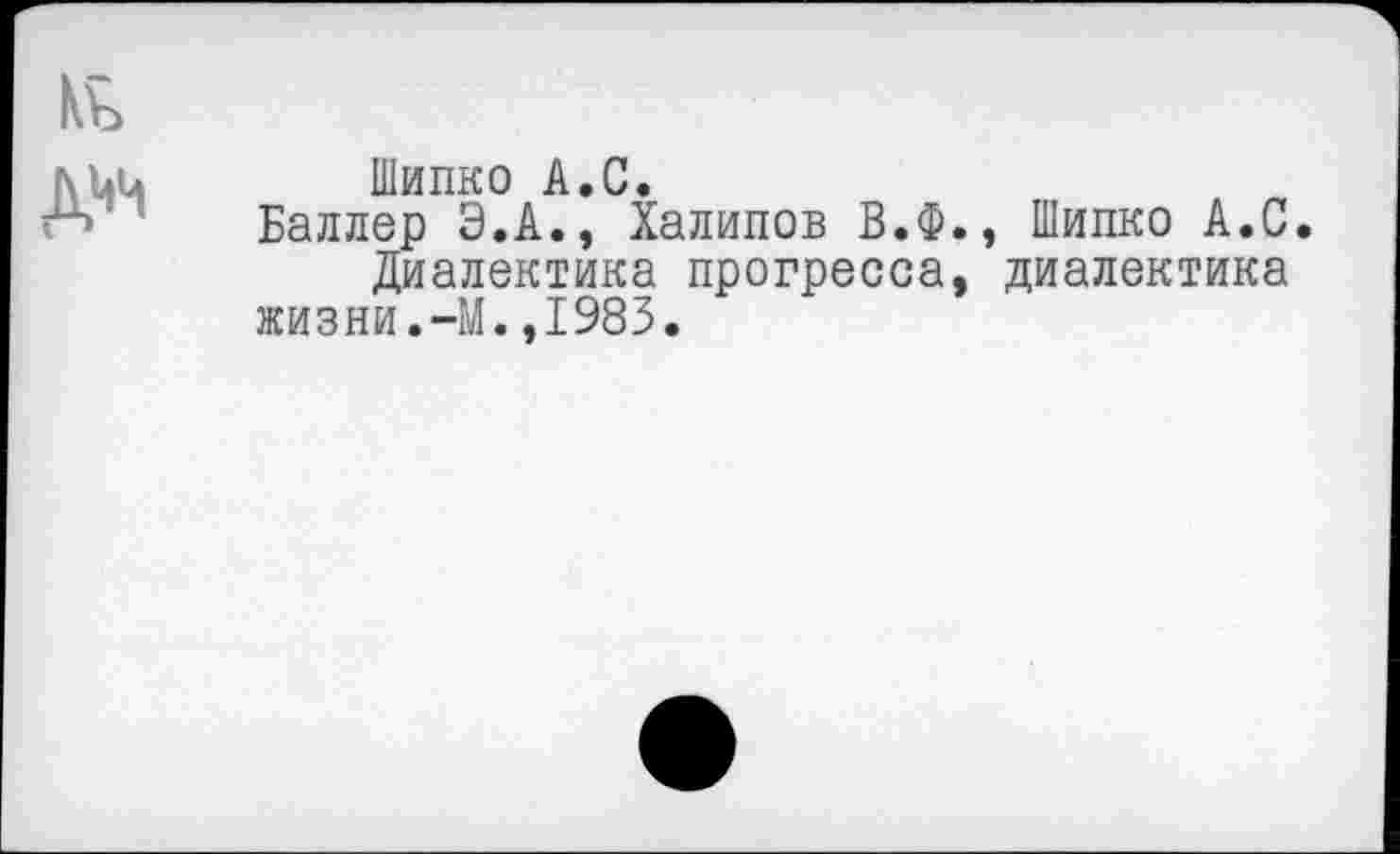 ﻿№ дцц
Шипко А.С.
Баллер Э.А., Халипов В.Ф., Шипко А.С.
Диалектика прогресса, диалектика жизни.-М.,1983.